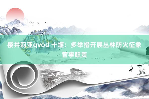 樱井莉亚qvod 十堰：多举措开展丛林防火征象管事职责