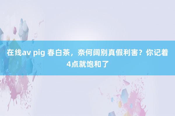 在线av pig 春白茶，奈何阔别真假利害？你记着4点就饱和了