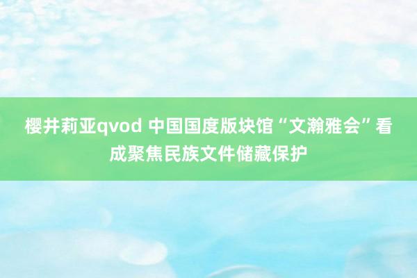 樱井莉亚qvod 中国国度版块馆“文瀚雅会”看成聚焦民族文件储藏保护