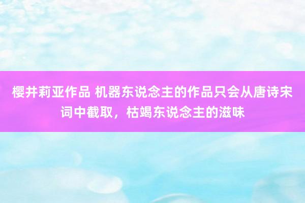 樱井莉亚作品 机器东说念主的作品只会从唐诗宋词中截取，枯竭东说念主的滋味