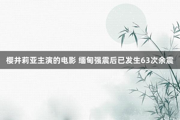 樱井莉亚主演的电影 缅甸强震后已发生63次余震
