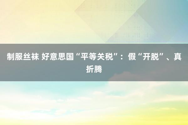 制服丝袜 好意思国“平等关税”：假“开脱”、真折腾