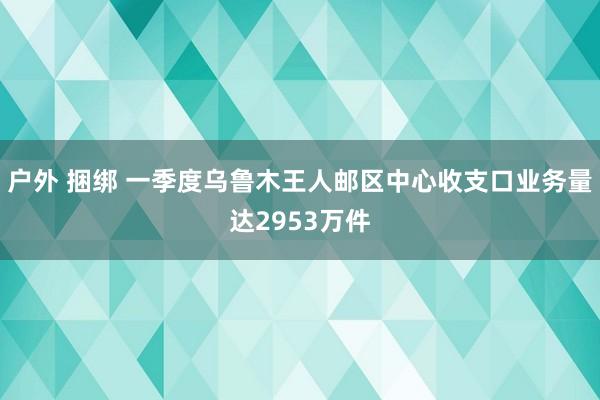 户外 捆绑 一季度乌鲁木王人邮区中心收支口业务量达2953万件