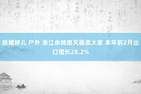 妖媚婷儿 户外 浙江余姚熄灭器卖大家 本年前2月出口增长28.2%