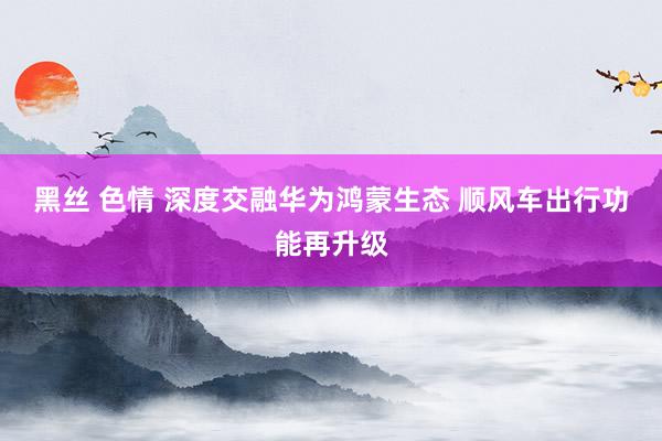 黑丝 色情 深度交融华为鸿蒙生态 顺风车出行功能再升级