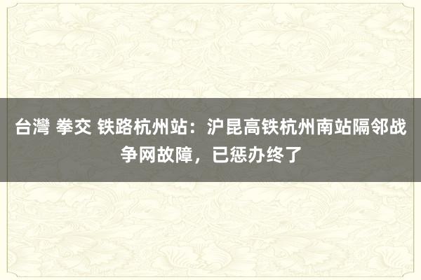 台灣 拳交 铁路杭州站：沪昆高铁杭州南站隔邻战争网故障，已惩办终了