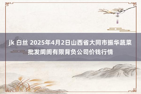 jk 白丝 2025年4月2日山西省大同市振华蔬菜批发阛阓有限背负公司价钱行情