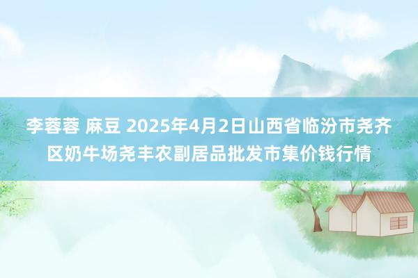 李蓉蓉 麻豆 2025年4月2日山西省临汾市尧齐区奶牛场尧丰农副居品批发市集价钱行情