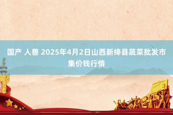 国产 人兽 2025年4月2日山西新绛县蔬菜批发市集价钱行情
