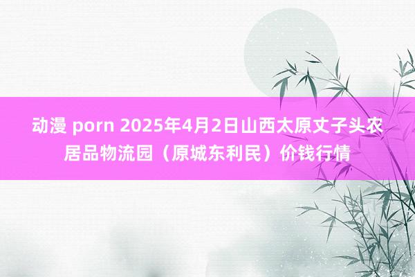动漫 porn 2025年4月2日山西太原丈子头农居品物流园（原城东利民）价钱行情
