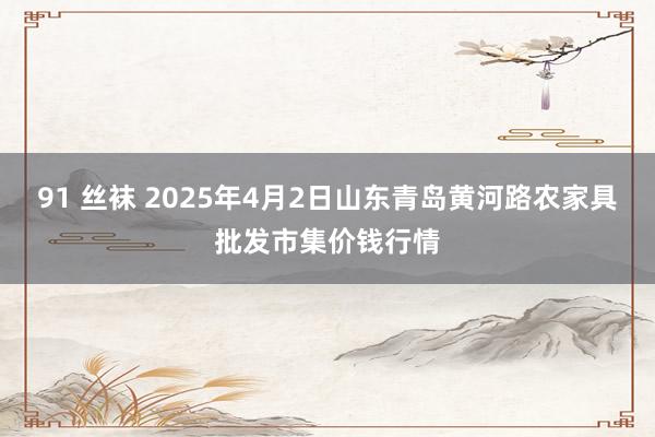 91 丝袜 2025年4月2日山东青岛黄河路农家具批发市集价钱行情