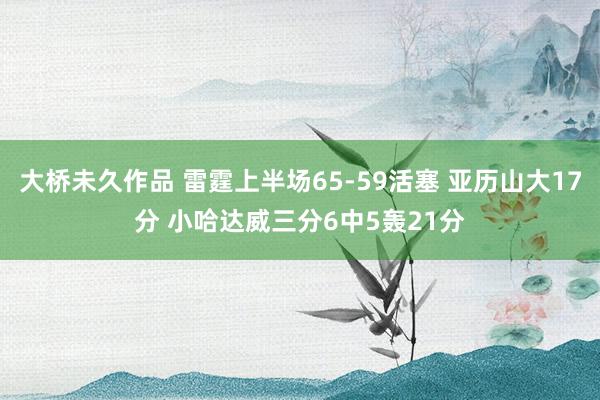大桥未久作品 雷霆上半场65-59活塞 亚历山大17分 小哈达威三分6中5轰21分
