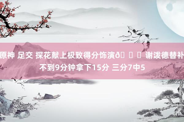 原神 足交 探花献上极致得分饰演🚀谢泼德替补不到9分钟拿下15分 三分7中5