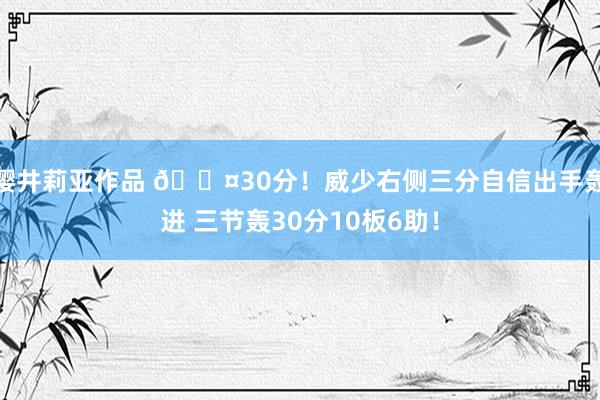 樱井莉亚作品 😤30分！威少右侧三分自信出手轰进 三节轰30分10板6助！