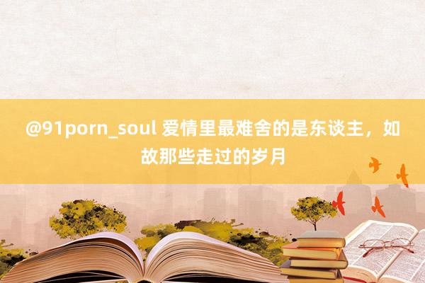 @91porn_soul 爱情里最难舍的是东谈主，如故那些走过的岁月