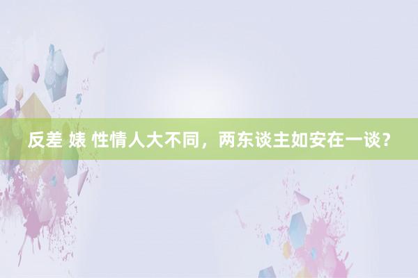 反差 婊 性情人大不同，两东谈主如安在一谈？