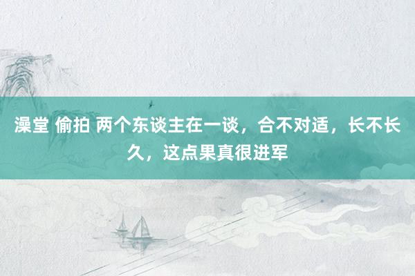 澡堂 偷拍 两个东谈主在一谈，合不对适，长不长久，这点果真很进军