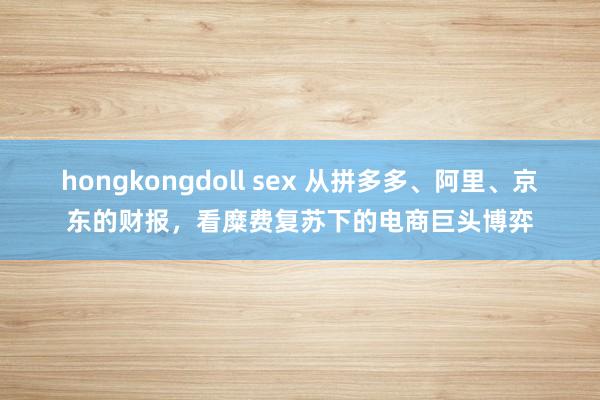 hongkongdoll sex 从拼多多、阿里、京东的财报，看糜费复苏下的电商巨头博弈