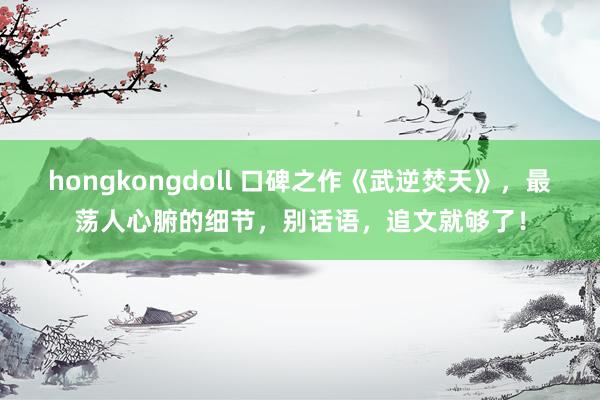 hongkongdoll 口碑之作《武逆焚天》，最荡人心腑的细节，别话语，追文就够了！