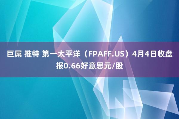 巨屌 推特 第一太平洋（FPAFF.US）4月4日收盘报0.66好意思元/股