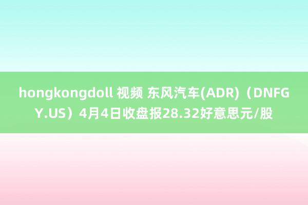hongkongdoll 视频 东风汽车(ADR)（DNFGY.US）4月4日收盘报28.32好意思元/股
