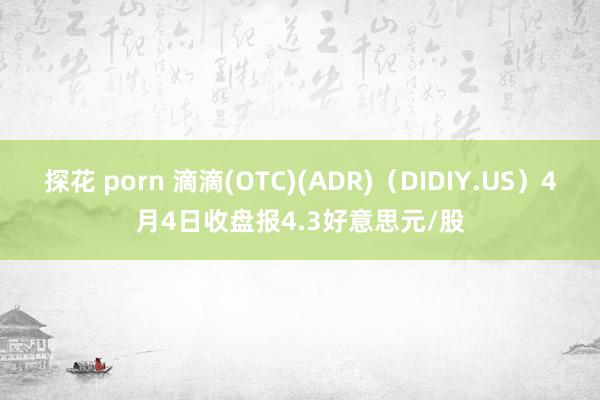 探花 porn 滴滴(OTC)(ADR)（DIDIY.US）4月4日收盘报4.3好意思元/股