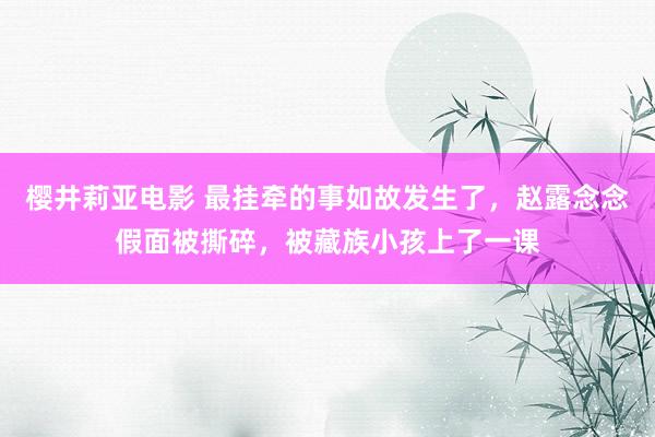 樱井莉亚电影 最挂牵的事如故发生了，赵露念念假面被撕碎，被藏族小孩上了一课