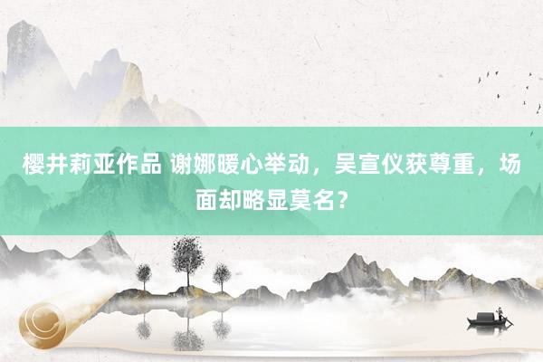 樱井莉亚作品 谢娜暖心举动，吴宣仪获尊重，场面却略显莫名？