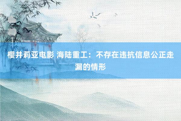 樱井莉亚电影 海陆重工：不存在违抗信息公正走漏的情形
