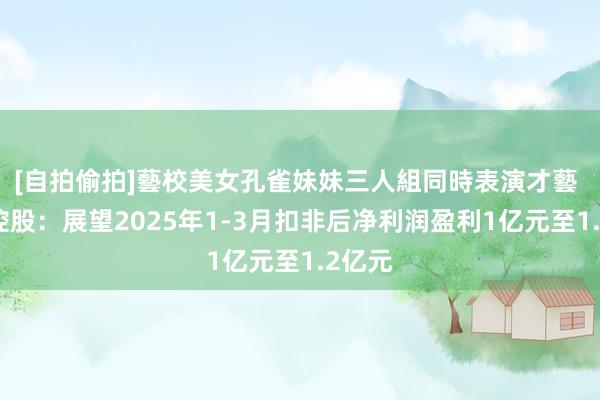 [自拍偷拍]藝校美女孔雀妹妹三人組同時表演才藝 莲花控股：展望2025年1-3月扣非后净利润盈利1亿元至1.2亿元
