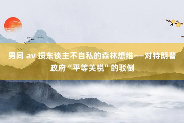 男同 av 损东谈主不自私的森林想维——对特朗普政府“平等关税”的驳倒