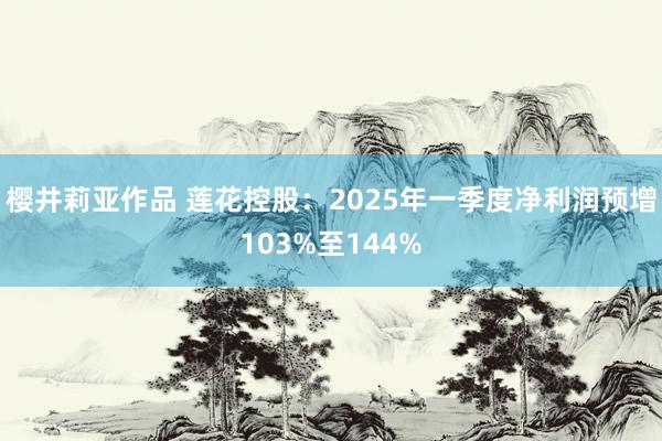 樱井莉亚作品 莲花控股：2025年一季度净利润预增103%至144%