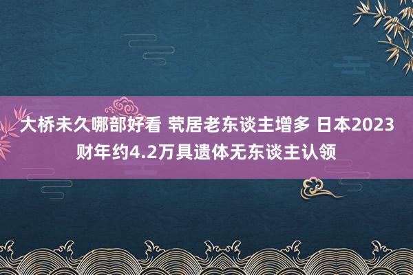 大桥未久哪部好看 茕居老东谈主增多 日本2023财年约4.2万具遗体无东谈主认领