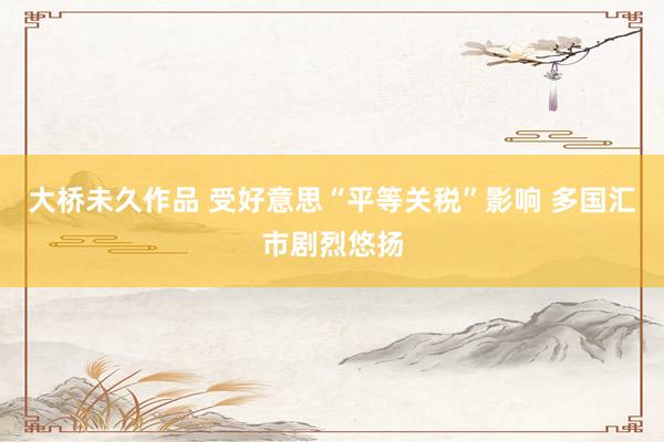 大桥未久作品 受好意思“平等关税”影响 多国汇市剧烈悠扬