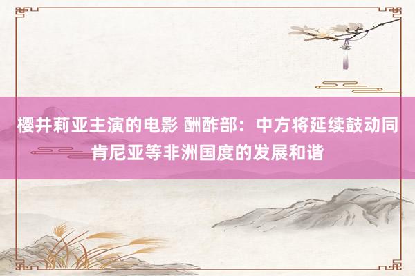 樱井莉亚主演的电影 酬酢部：中方将延续鼓动同肯尼亚等非洲国度的发展和谐