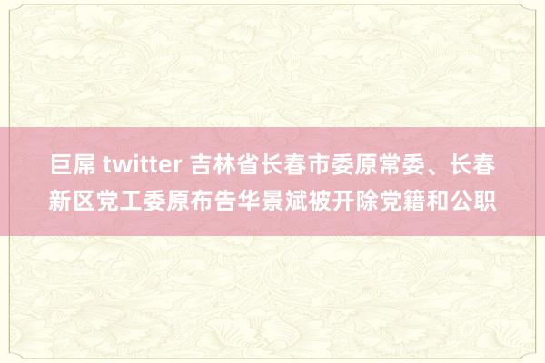 巨屌 twitter 吉林省长春市委原常委、长春新区党工委原布告华景斌被开除党籍和公职