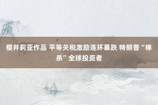 樱井莉亚作品 平等关税激励连环暴跌 特朗普“棒杀”全球投资者