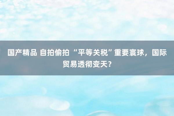 国产精品 自拍偷拍 “平等关税”重要寰球，国际贸易透彻变天？