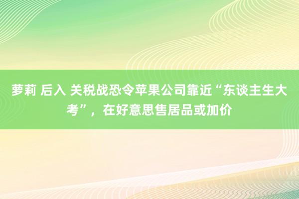 萝莉 后入 关税战恐令苹果公司靠近“东谈主生大考”，在好意思售居品或加价