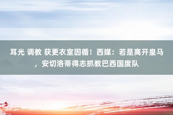 耳光 调教 获更衣室因循！西媒：若是离开皇马，安切洛蒂得志抓教巴西国度队