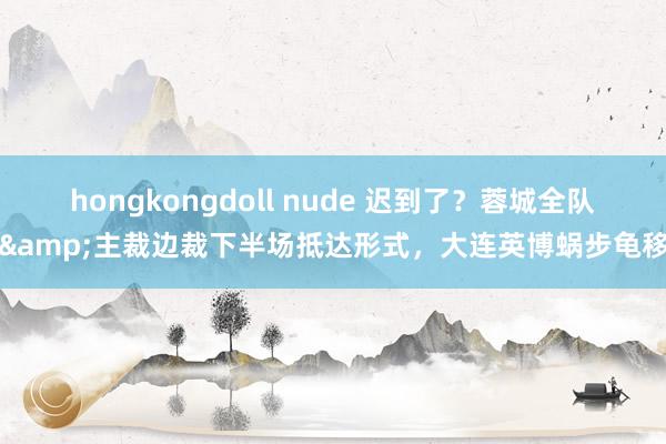 hongkongdoll nude 迟到了？蓉城全队&主裁边裁下半场抵达形式，大连英博蜗步龟移