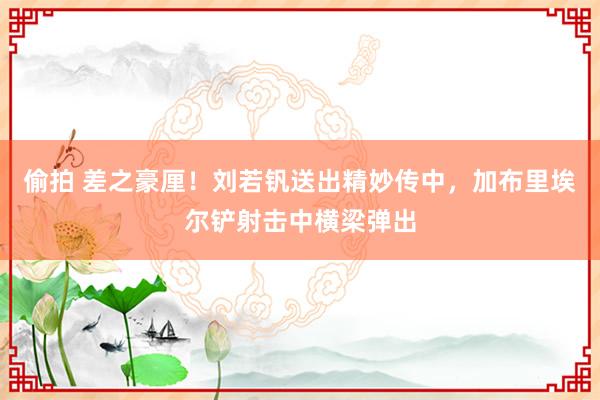 偷拍 差之豪厘！刘若钒送出精妙传中，加布里埃尔铲射击中横梁弹出
