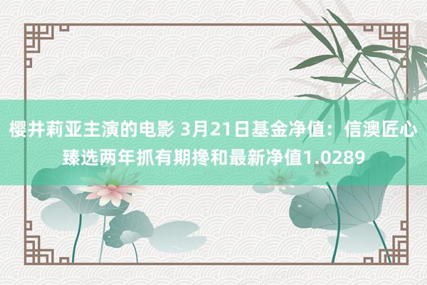 樱井莉亚主演的电影 3月21日基金净值：信澳匠心臻选两年抓有期搀和最新净值1.0289