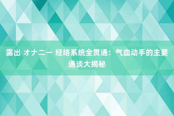 露出 オナニー 经络系统全贯通：气血动手的主要通谈大揭秘