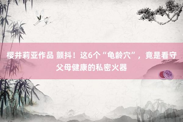 樱井莉亚作品 颤抖！这6个“龟龄穴”，竟是看守父母健康的私密火器