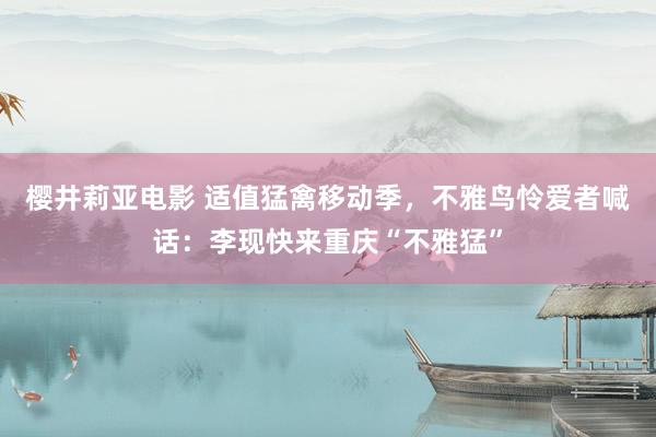 樱井莉亚电影 适值猛禽移动季，不雅鸟怜爱者喊话：李现快来重庆“不雅猛”