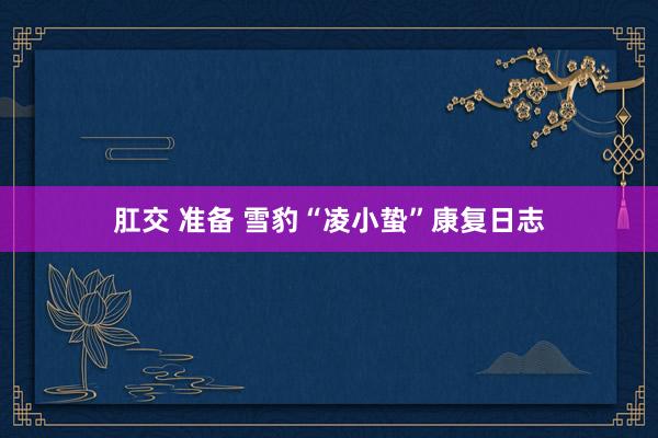 肛交 准备 雪豹“凌小蛰”康复日志