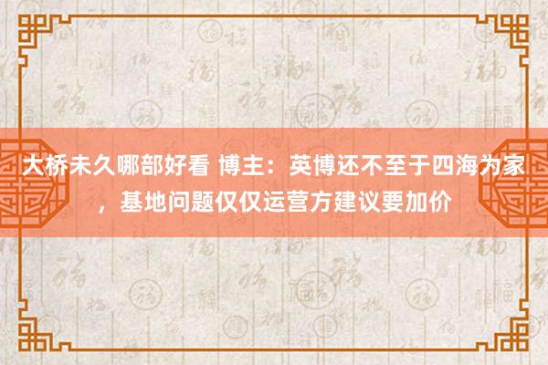 大桥未久哪部好看 博主：英博还不至于四海为家，基地问题仅仅运营方建议要加价