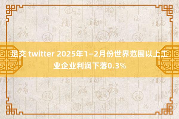 足交 twitter 2025年1—2月份世界范围以上工业企业利润下落0.3%
