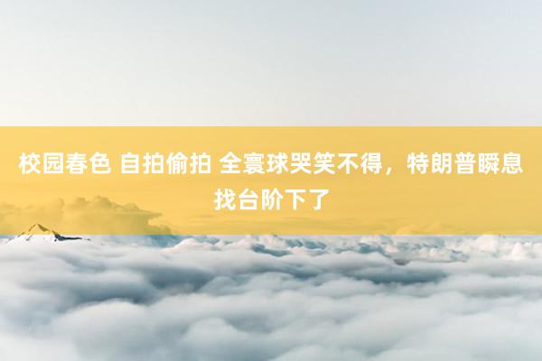 校园春色 自拍偷拍 全寰球哭笑不得，特朗普瞬息找台阶下了